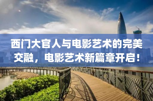 西門大官人與電影藝術(shù)的完美交融，電影藝術(shù)新篇章開啟！