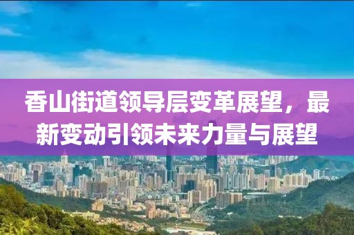 香山街道領(lǐng)導(dǎo)層變革展望，最新變動(dòng)引領(lǐng)未來力量與展望