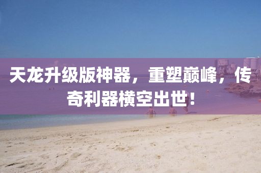 天龍升級版神器，重塑巔峰，傳奇利器橫空出世！