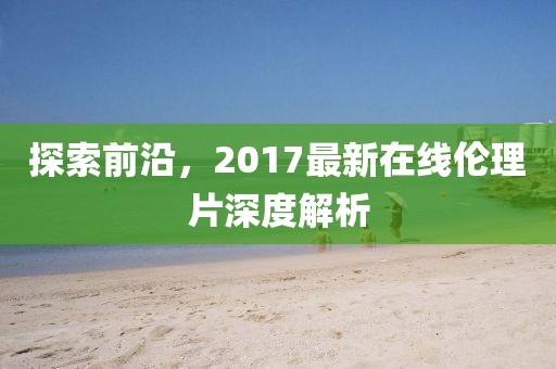探索前沿，2017最新在線倫理片深度解析