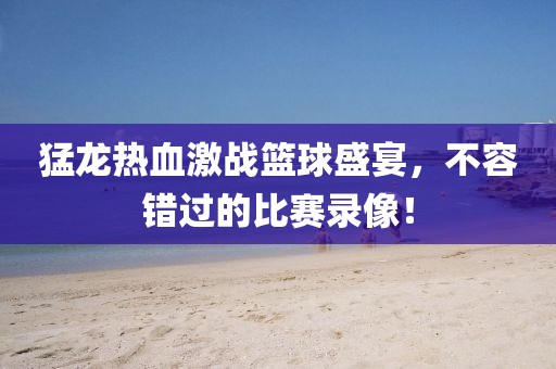 猛龍熱血激戰(zhàn)籃球盛宴，不容錯過的比賽錄像！