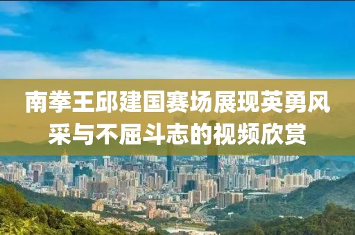 南拳王邱建國(guó)賽場(chǎng)展現(xiàn)英勇風(fēng)采與不屈斗志的視頻欣賞