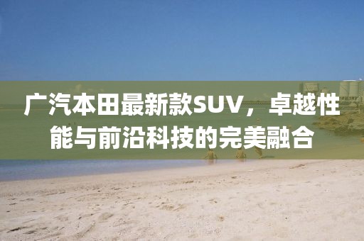 廣汽本田最新款SUV，卓越性能與前沿科技的完美融合
