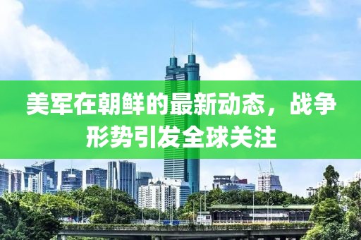 美軍在朝鮮的最新動(dòng)態(tài)，戰(zhàn)爭(zhēng)形勢(shì)引發(fā)全球關(guān)注