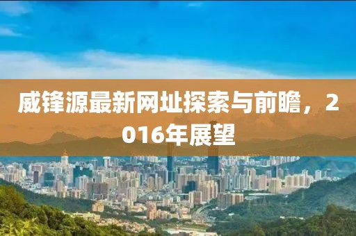 威鋒源最新網(wǎng)址探索與前瞻，2016年展望