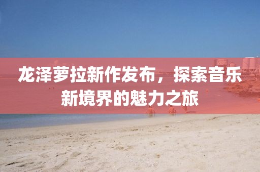 龍澤蘿拉新作發(fā)布，探索音樂新境界的魅力之旅