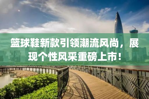 籃球鞋新款引領(lǐng)潮流風尚，展現(xiàn)個性風采重磅上市！