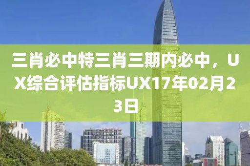 三肖必中特三肖三期內(nèi)必中，UX綜合評(píng)估指標(biāo)UX17年02月23日