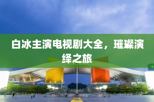 白冰主演電視劇大全，璀璨演繹之旅