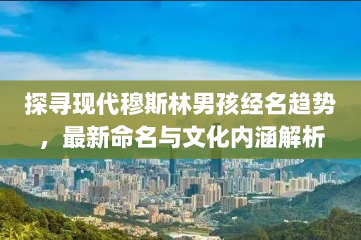 探尋現(xiàn)代穆斯林男孩經(jīng)名趨勢(shì)，最新命名與文化內(nèi)涵解析