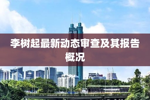 李樹(shù)起最新動(dòng)態(tài)審查及其報(bào)告概況