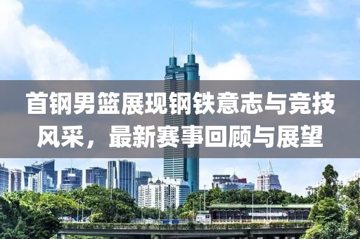 首鋼男籃展現(xiàn)鋼鐵意志與競(jìng)技風(fēng)采，最新賽事回顧與展望