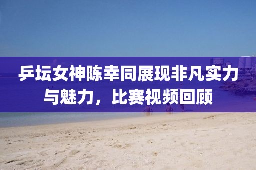 乒壇女神陳幸同展現(xiàn)非凡實(shí)力與魅力，比賽視頻回顧