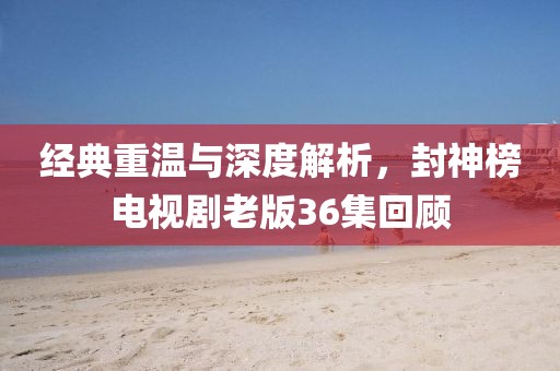 經(jīng)典重溫與深度解析，封神榜電視劇老版36集回顧