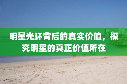明星光環(huán)背后的真實價值，探究明星的真正價值所在