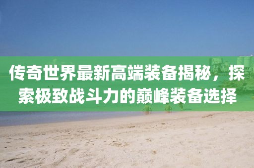 傳奇世界最新高端裝備揭秘，探索極致戰(zhàn)斗力的巔峰裝備選擇