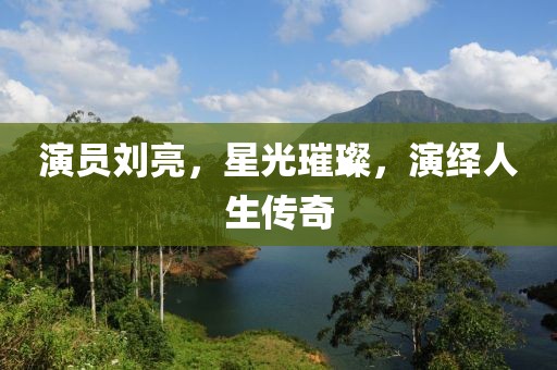演員劉亮，星光璀璨，演繹人生傳奇
