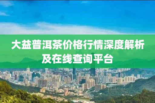 大益普洱茶價格行情深度解析及在線查詢平臺