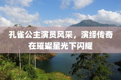 孔雀公主演員風(fēng)采，演繹傳奇在璀璨星光下閃耀