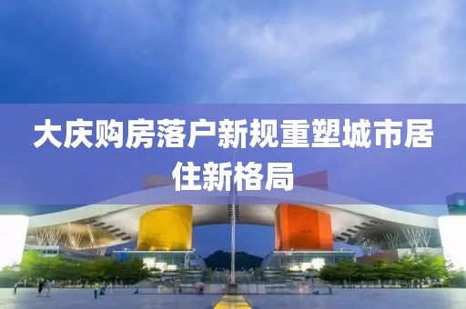 大慶購房落戶新規(guī)重塑城市居住新格局