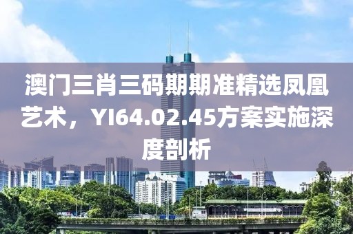 澳門三肖三碼期期準精選鳳凰藝術(shù)，YI64.02.45方案實施深度剖析