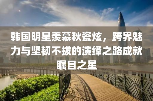 韓國明星羨慕秋瓷炫，跨界魅力與堅韌不拔的演繹之路成就矚目之星