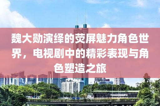 魏大勛演繹的熒屏魅力角色世界，電視劇中的精彩表現(xiàn)與角色塑造之旅