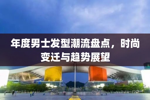 年度男士發(fā)型潮流盤(pán)點(diǎn)，時(shí)尚變遷與趨勢(shì)展望