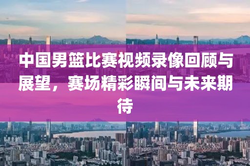 中國男籃比賽視頻錄像回顧與展望，賽場精彩瞬間與未來期待