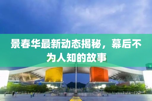 景春華最新動(dòng)態(tài)揭秘，幕后不為人知的故事