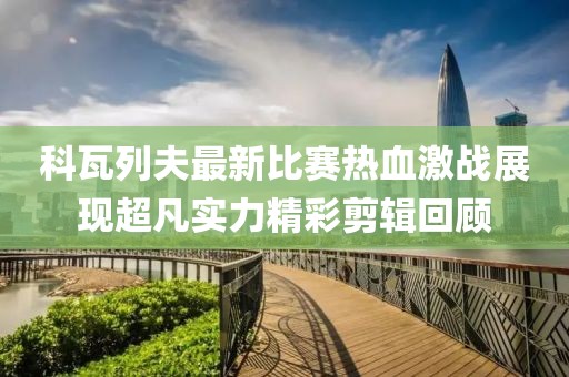 科瓦列夫最新比賽熱血激戰(zhàn)展現(xiàn)超凡實(shí)力精彩剪輯回顧