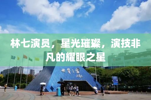 林七演員，星光璀璨，演技非凡的耀眼之星