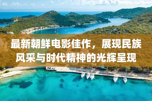 最新朝鮮電影佳作，展現民族風采與時代精神的光輝呈現