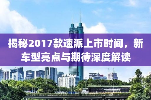 揭秘2017款速派上市時間，新車型亮點與期待深度解讀