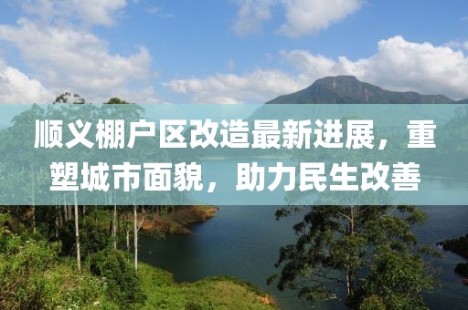 順義棚戶區(qū)改造最新進(jìn)展，重塑城市面貌，助力民生改善