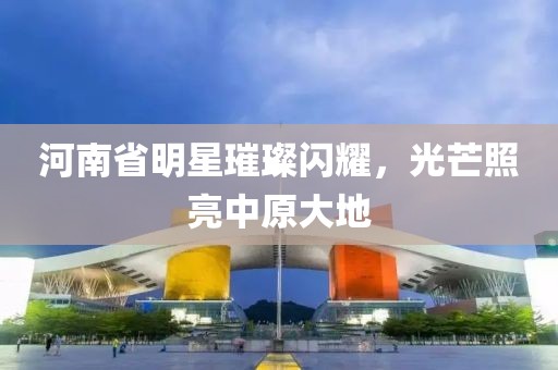 河南省明星璀璨閃耀，光芒照亮中原大地