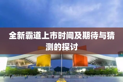全新霸道上市時(shí)間及期待與猜測(cè)的探討