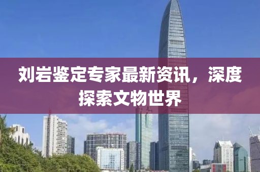 劉巖鑒定專家最新資訊，深度探索文物世界