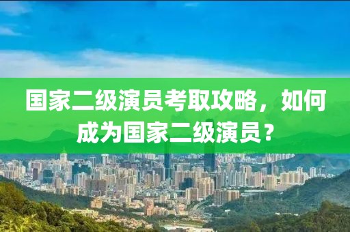 國家二級演員考取攻略，如何成為國家二級演員？