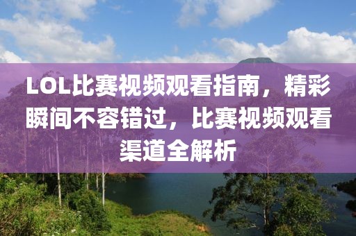 LOL比賽視頻觀看指南，精彩瞬間不容錯(cuò)過，比賽視頻觀看渠道全解析