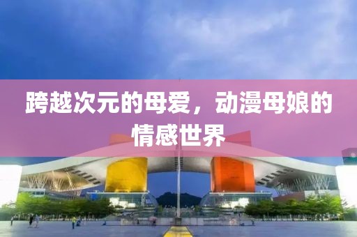 跨越次元的母愛，動(dòng)漫母娘的情感世界