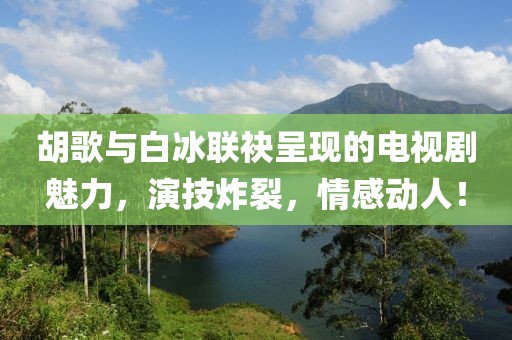 胡歌與白冰聯(lián)袂呈現(xiàn)的電視劇魅力，演技炸裂，情感動人！