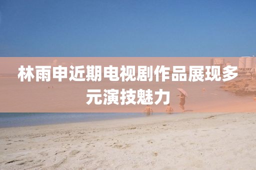 林雨申近期電視劇作品展現(xiàn)多元演技魅力