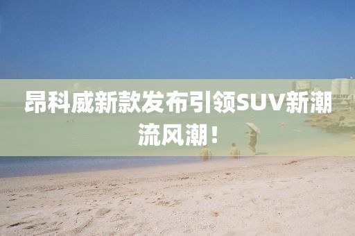 昂科威新款發(fā)布引領(lǐng)SUV新潮流風(fēng)潮！