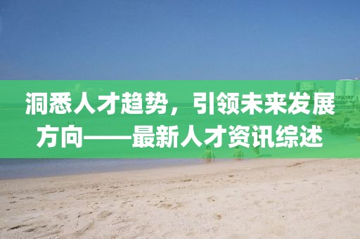 洞悉人才趨勢(shì)，引領(lǐng)未來發(fā)展方向——最新人才資訊綜述