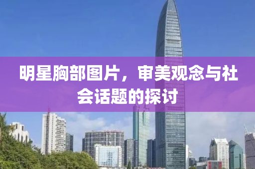 明星胸部圖片，審美觀念與社會話題的探討