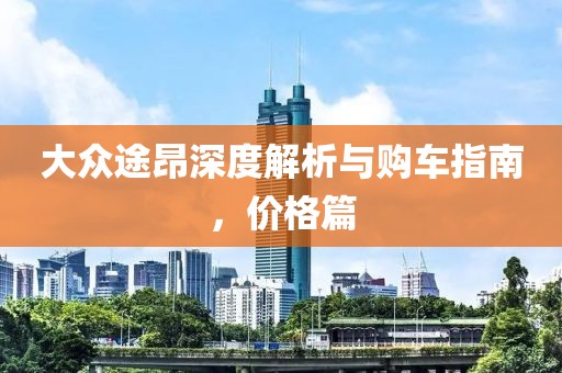 大眾途昂深度解析與購車指南，價(jià)格篇
