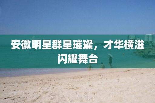安徽明星群星璀璨，才華橫溢閃耀舞臺
