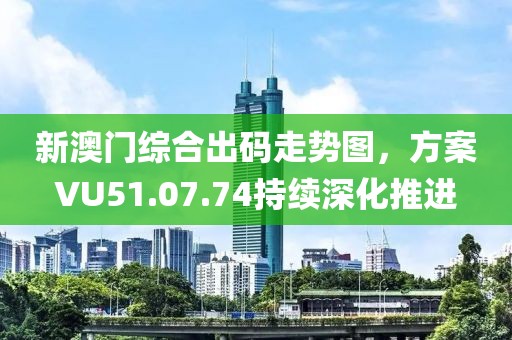 新澳門綜合出碼走勢圖，方案VU51.07.74持續(xù)深化推進(jìn)