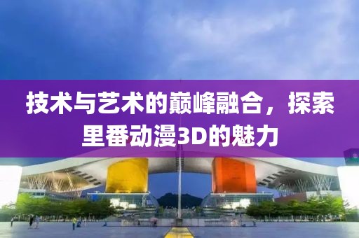 技術(shù)與藝術(shù)的巔峰融合，探索里番動(dòng)漫3D的魅力